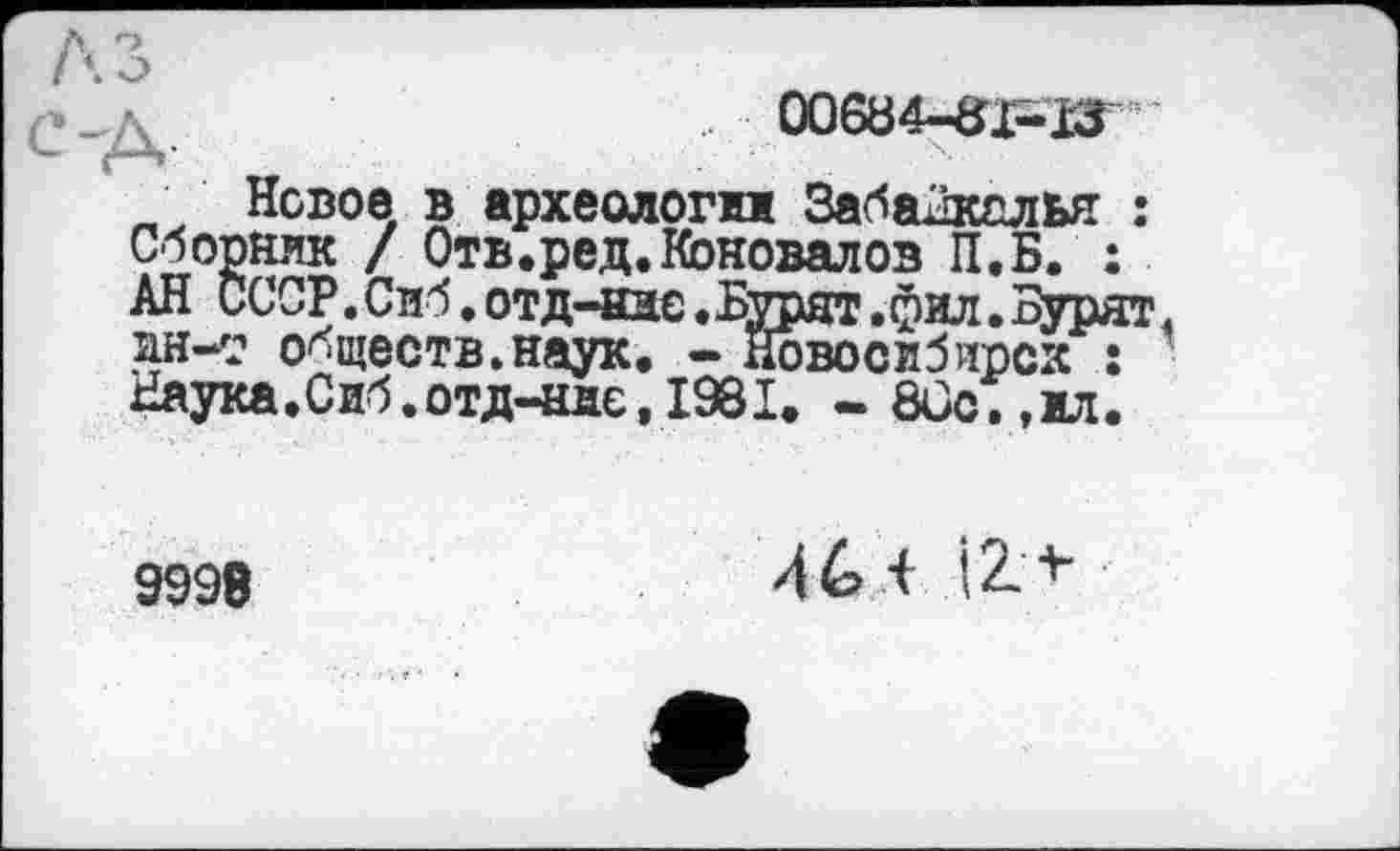 ﻿00&34-S1--I3 ■
„ Новое в археологи Забайкалья : Сборник / Отв.ред.Коновалов П.Б. : АН СССР. Сиб. отд-аис. Бурят. фил. Бурят ан-т обществ.наук. - Новосибирск : Наука.Сиб.отд-нае,1981. -8Сс.,ил.
9998
46 і І2+-